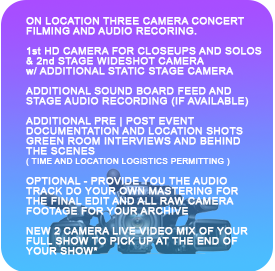 ON LOCATION MULTI CAMERA CONCERT FILMING AND AUDIO RECORING. 1st HD CAMERA FOR CLOSEUPS AND SOLOS & 2nd WIDESHOT CAMERA w/ ADDITIONAL STATIC STAGE CAMERAS


ADDITIONAL SOUND BOARD FEED AND STAGE AUDIO RECORDING (IF AVAILABLE)

ADDITIONAL PRE | POST EVENT DOCUMENTATION AND LOCATION SHOTS GREEN ROOM INTERVIEWS AND BEHIND THE SCENES 
( TIME AND LOCATION LOGISTICS PERMITTING )

PROVIDE YOU THE AUDIO TRACK IF YOU WANT TO DO YOUR OWN MASTERING FOR THE FINAL EDIT AND ALL RAW CAMERA FOOTAGE FOR YOUR ARCHIVE OR DIY EDITING 

NEW LIVE VIDEO MIX OF YOUR FULL SHOW
TO PICK UP AT THE END OF YOUR SHOW
